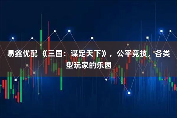 易鑫优配 《三国：谋定天下》，公平竞技，各类型玩家的乐园