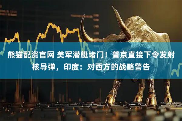 熊猫配资官网 美军潜艇堵门！普京直接下令发射核导弹，印度：对西方的战略警告