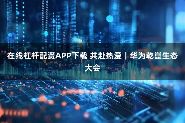 在线杠杆配资APP下载 共赴热爱｜华为乾崑生态大会