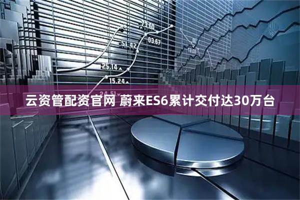 云资管配资官网 蔚来ES6累计交付达30万台
