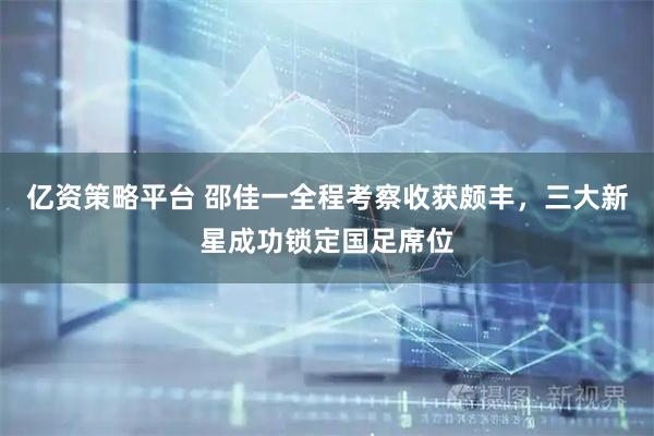 亿资策略平台 邵佳一全程考察收获颇丰，三大新星成功锁定国足席位