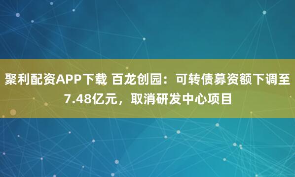 聚利配资APP下载 百龙创园:可转债募资额下调至7.48亿元,取消研发中心项目