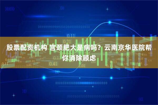 股票配资机构 宫颈肥大是病吗？云南京华医院帮你消除顾虑
