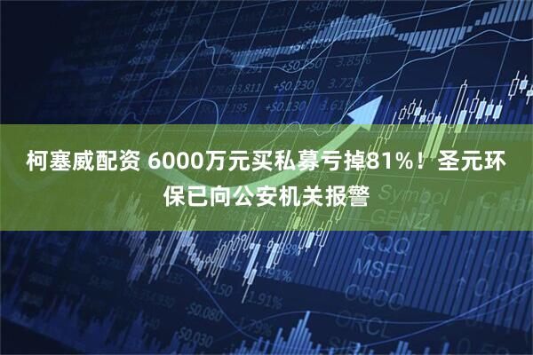柯塞威配资 6000万元买私募亏掉81%!圣元环保已向公安机关报警