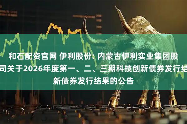 和石配资官网 伊利股份: 内蒙古伊利实业集团股份有限公司关于2026年度第一、二、三期科技创新债券发行结果的公告