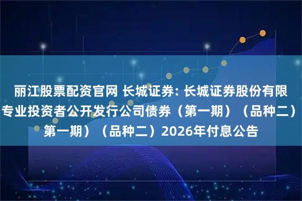 丽江股票配资官网 长城证券: 长城证券股份有限公司2022年面向专业投资者公开发行公司债券（第一期）（品种二）2026年付息公告