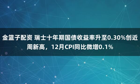 金篮子配资 瑞士十年期国债收益率升至0.30%创近周新高，12月CPI同比微增0.1%