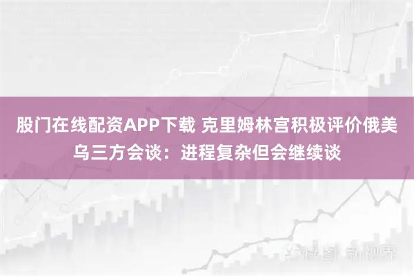 股门在线配资APP下载 克里姆林宫积极评价俄美乌三方会谈：进程复杂但会继续谈