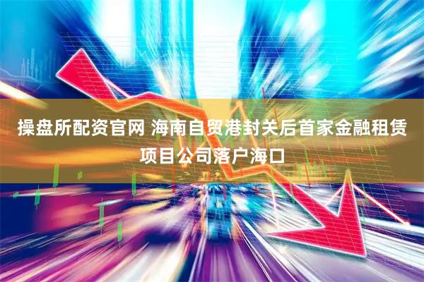 操盘所配资官网 海南自贸港封关后首家金融租赁项目公司落户海口