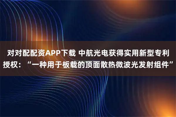对对配配资APP下载 中航光电获得实用新型专利授权:“一种用于板载的顶面散热微波光发射组件”
