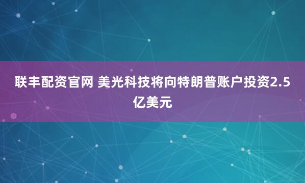联丰配资官网 美光科技将向特朗普账户投资2.5亿美元