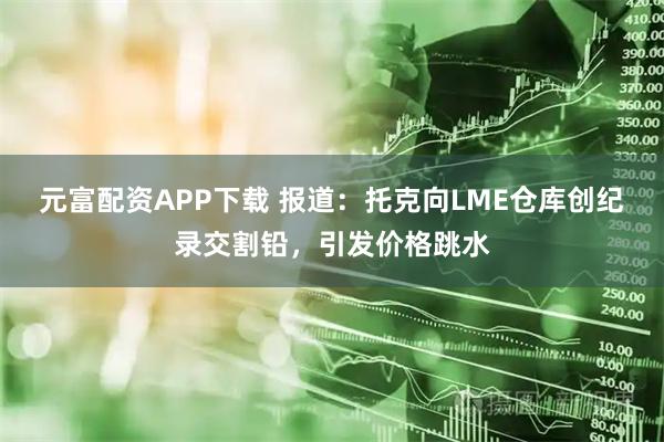 元富配资APP下载 报道：托克向LME仓库创纪录交割铅，引发价格跳水