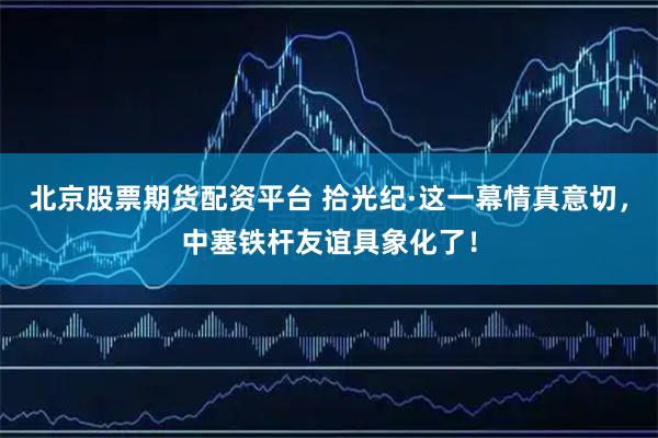 北京股票期货配资平台 拾光纪·这一幕情真意切，中塞铁杆友谊具象化了！